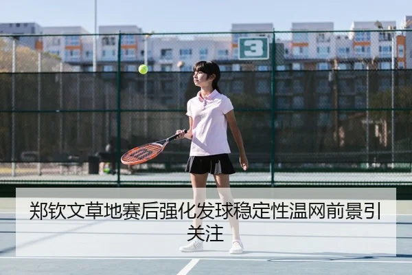郑钦文草地赛后强化发球稳定性温网前景引关注