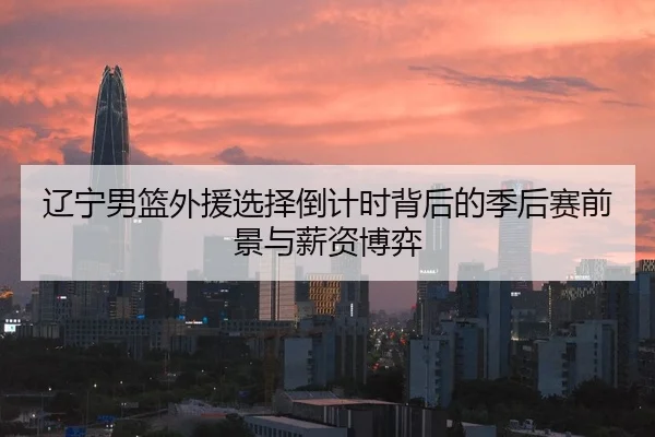 辽宁男篮外援选择倒计时背后的季后赛前景与薪资博弈
